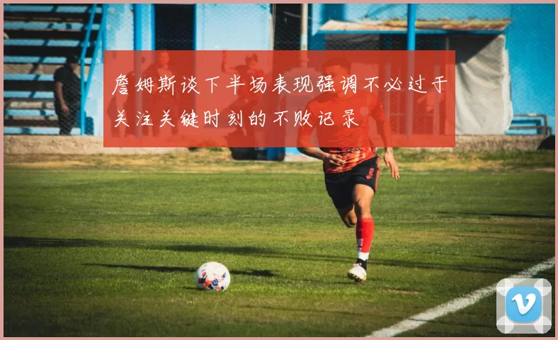 詹姆斯谈下半场表现强调不必过于关注关键时刻的不败记录