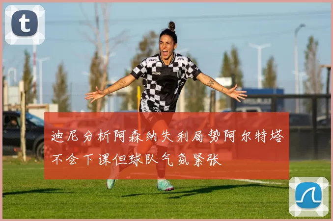 迪尼分析阿森纳失利局势阿尔特塔不会下课但球队气氛紧张