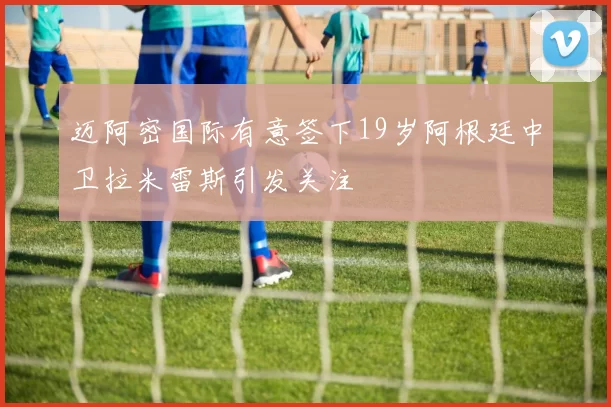 迈阿密国际有意签下19岁阿根廷中卫拉米雷斯引发关注