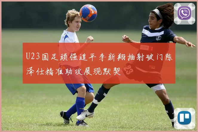 U23国足顽强追平李新翔抽射破门陈泽仕精准助攻展现默契