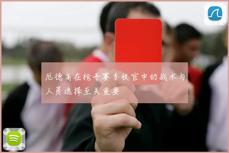 厄德高在枪手赛季收官中的战术与人员选择至关重要
