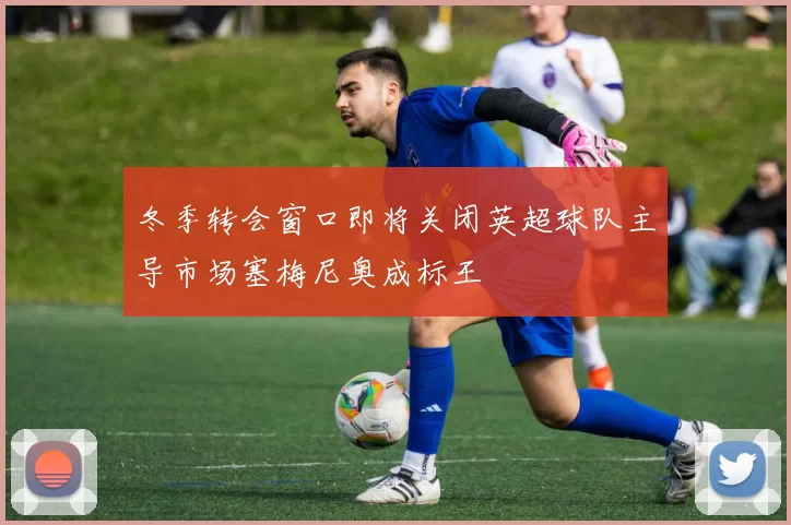冬季转会窗口即将关闭英超球队主导市场塞梅尼奥成标王