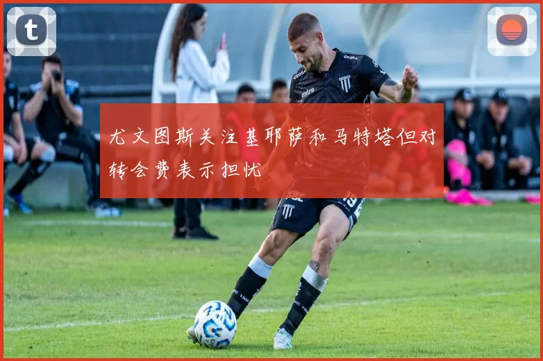 尤文图斯关注基耶萨和马特塔但对转会费表示担忧