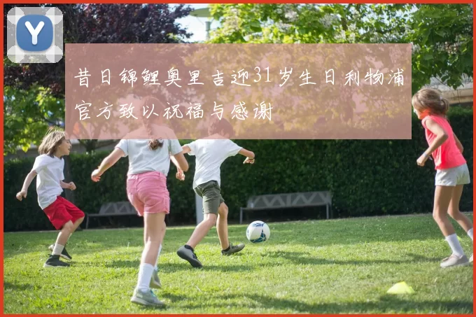 昔日锦鲤奥里吉迎31岁生日利物浦官方致以祝福与感谢