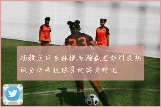 杨毅点评克林根与瀚森差距引发热议分析两位球员的实力对比