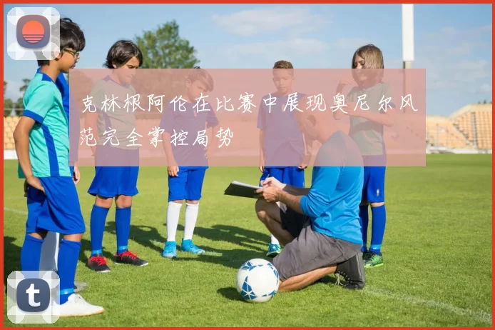 克林根阿伦在比赛中展现奥尼尔风范完全掌控局势