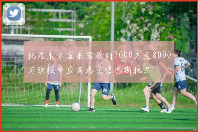 托尼表示国米若收到7000万至8000万欧报价应考虑出售巴斯托尼