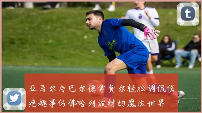 亚马尔与巴尔德拿费尔轻松调侃伤疤趣事仿佛哈利波特的魔法世界