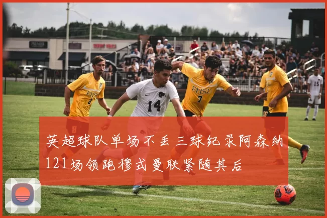 英超球队单场不丢三球纪录阿森纳121场领跑穆式曼联紧随其后