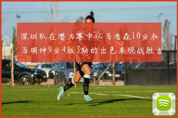 深圳队在潜力赛中以马浩森10分和马明坤9分4板3助的出色表现战胜吉林队