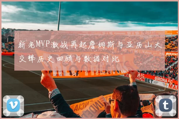新老MVP激战再起詹姆斯与亚历山大交锋历史回顾与数据对比