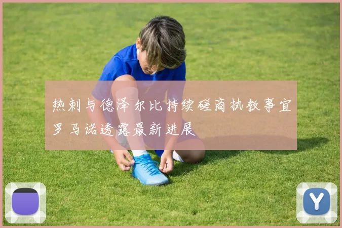 热刺与德泽尔比持续磋商执教事宜罗马诺透露最新进展